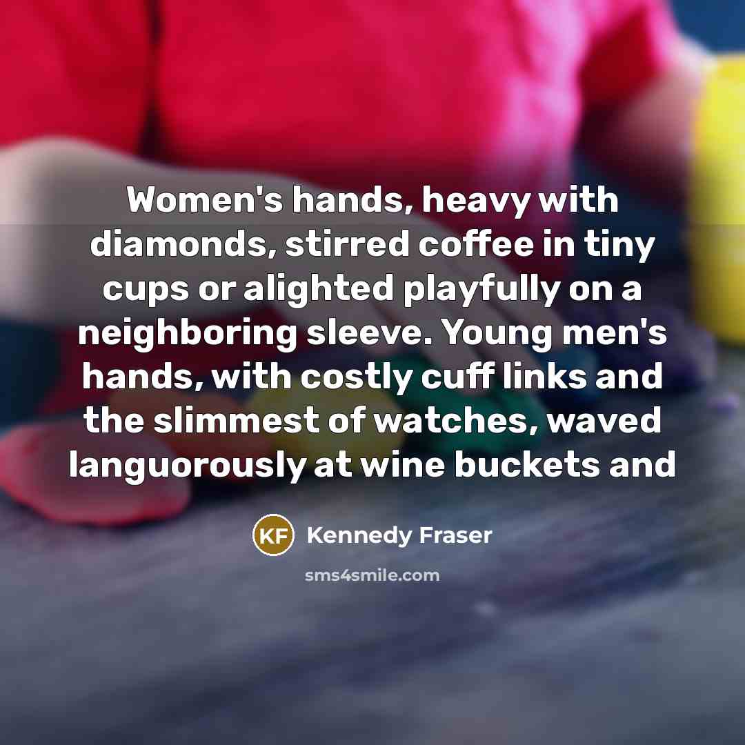 “Women's hands, heavy with diamonds, stirred coffee in tiny cups or alighted playfully on a neighboring sleeve. Young men's hands, with costly cuff links and the slimmest of watches, waved languorously at wine buckets and” quote by Kennedy Fraser