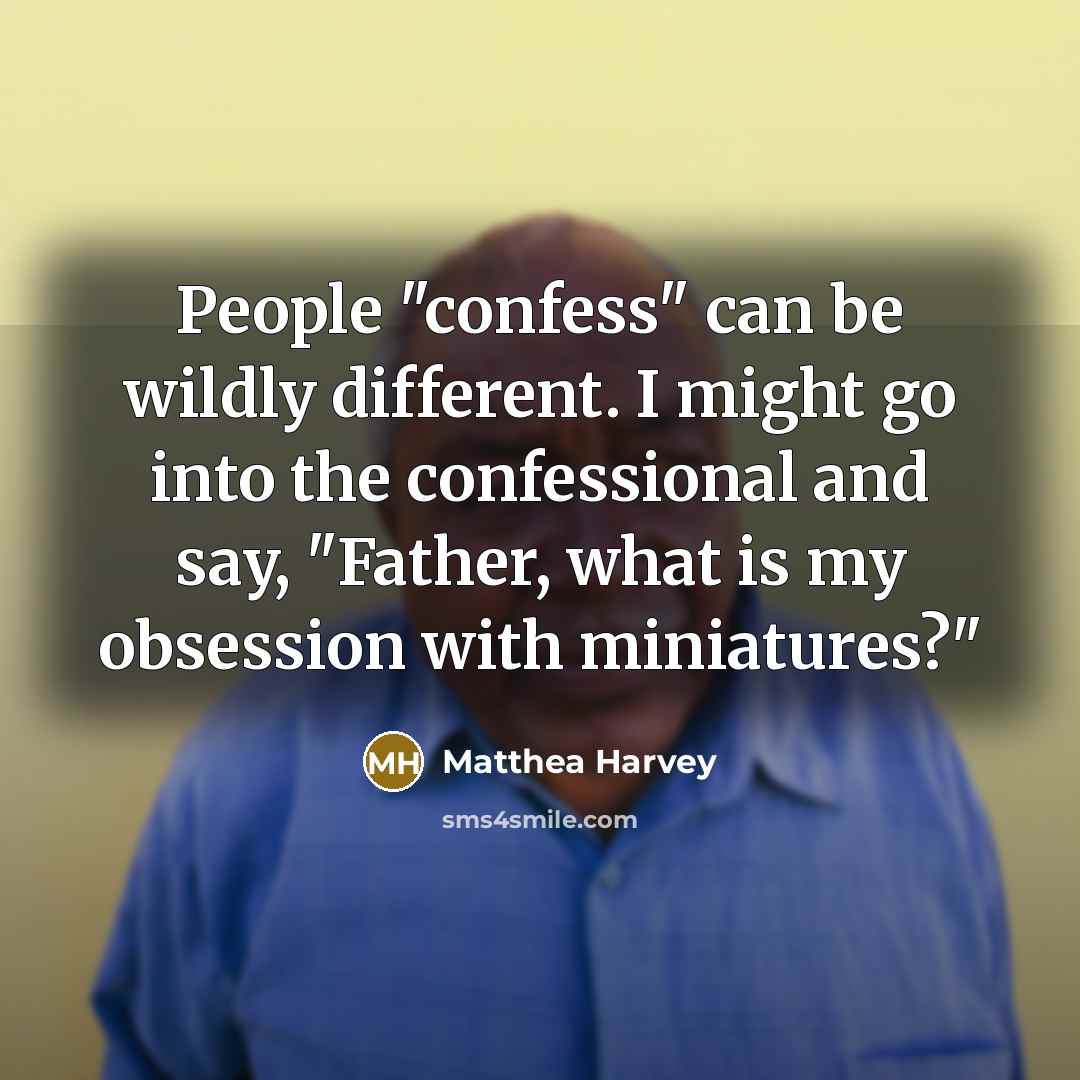 “People "confess" can be wildly different. I might go into the confessional and say, "Father, what is my obsession with miniatures?"” quote by Matthea Harvey