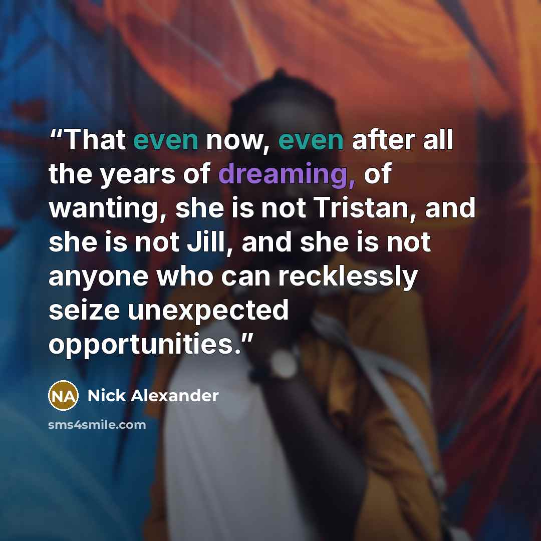 “That even now, even after all the years of dreaming, of wanting, she is not Tristan, and she is not Jill, and she is not anyone who can recklessly seize unexpected opportunities.” quote by Nick Alexander