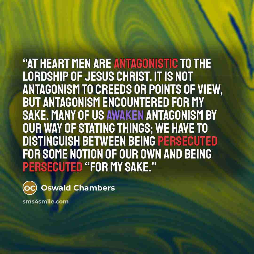 “At heart men are antagonistic to the lordship of Jesus Christ. It is not antagonism to creeds or points of view, but antagonism encountered for My sake. Many of us awaken antagonism by our way of stating things; we have to distinguish between being persecuted for some notion of our own and being…” quote by Oswald Chambers