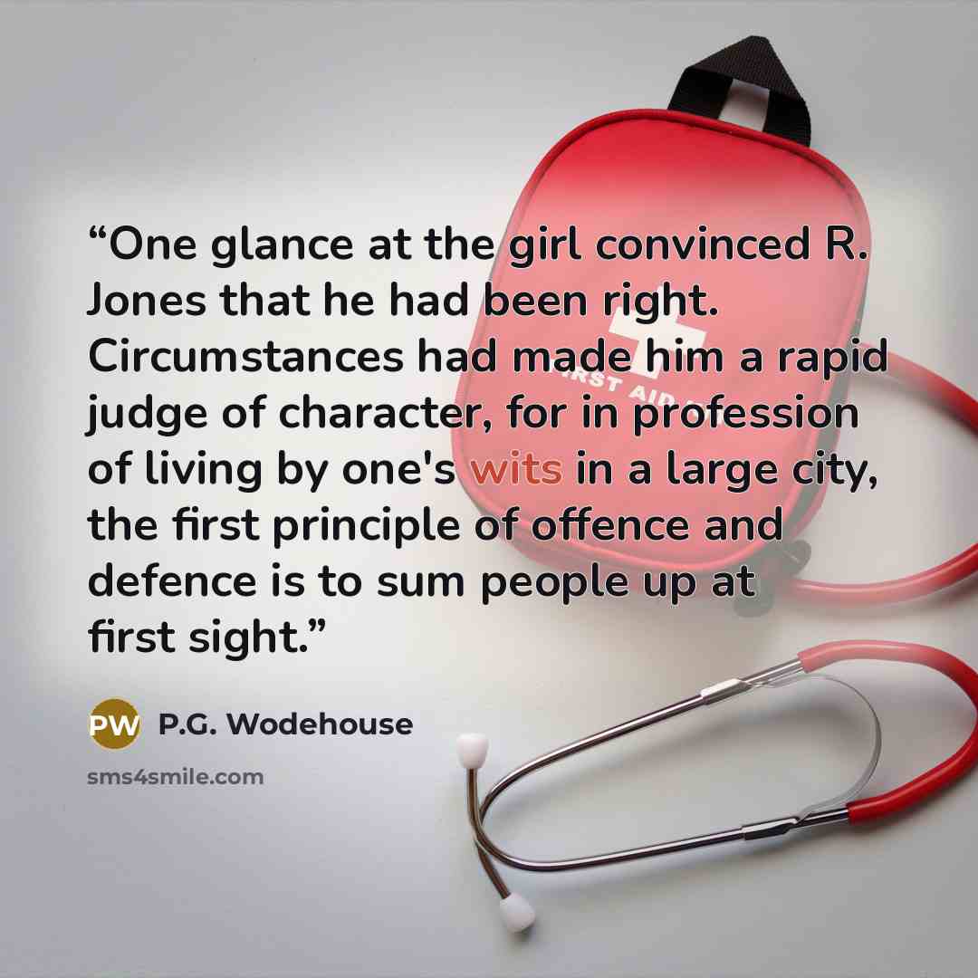 “One glance at the girl convinced R. Jones that he had been right. Circumstances had made him a rapid judge of character, for in profession of living by one's wits in a large city, the first principle of offence and defence is to sum people up at first sight.” quote by P.G. Wodehouse