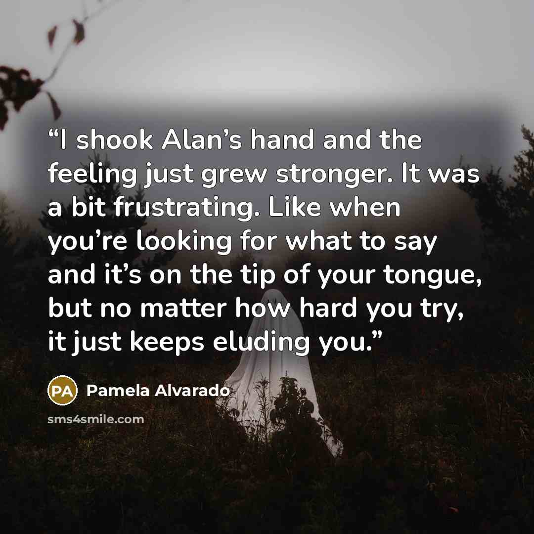 “I shook Alan’s hand and the feeling just grew stronger. It was a bit frustrating. Like when you’re looking for what to say and it’s on the tip of your tongue, but no matter how hard you try, it just keeps eluding you.” quote by Pamela Alvarado