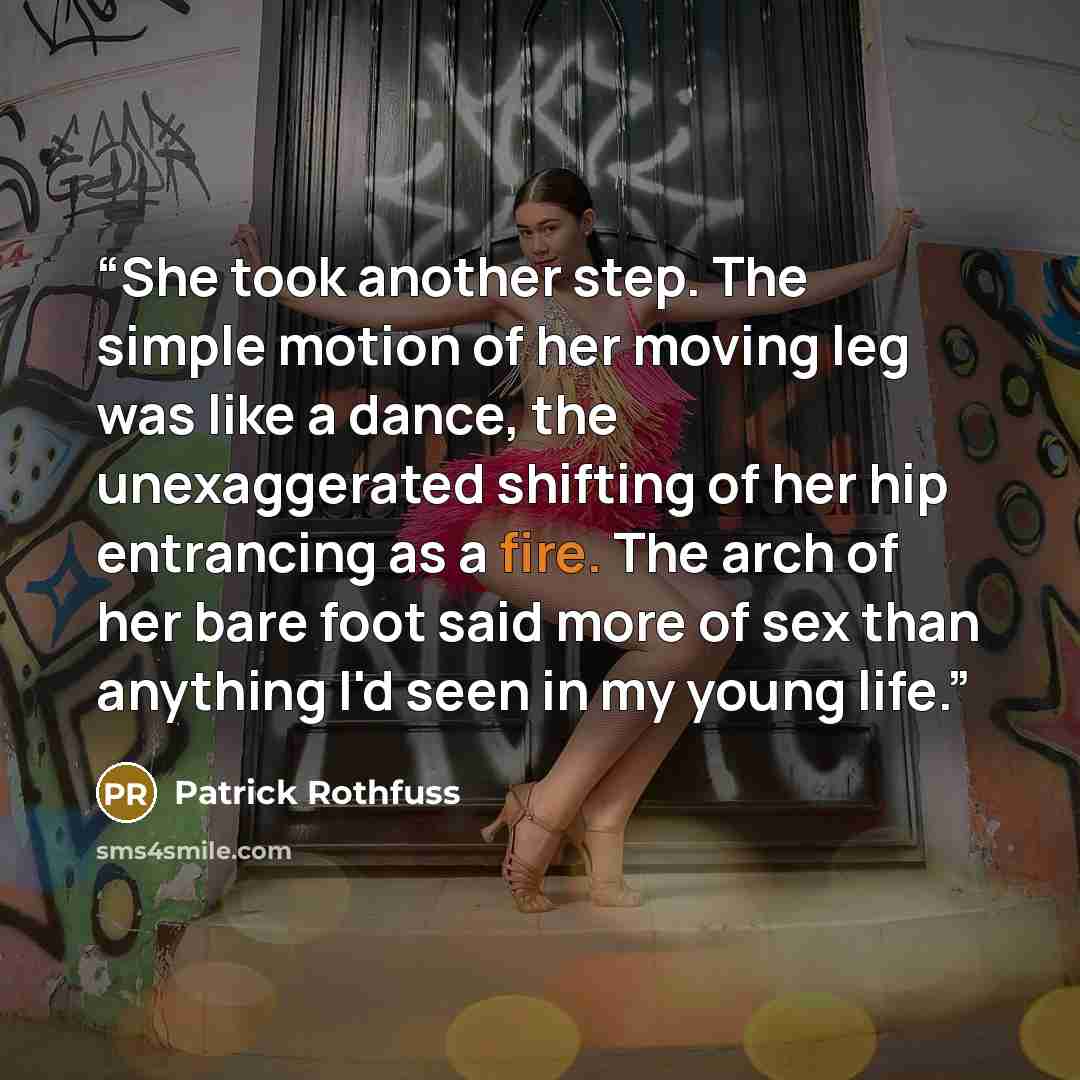 “She took another step. The simple motion of her moving leg was like a dance, the unexaggerated shifting of her hip entrancing as a fire. The arch of her bare foot said more of sex than anything I'd seen in my young life.” quote by Patrick Rothfuss