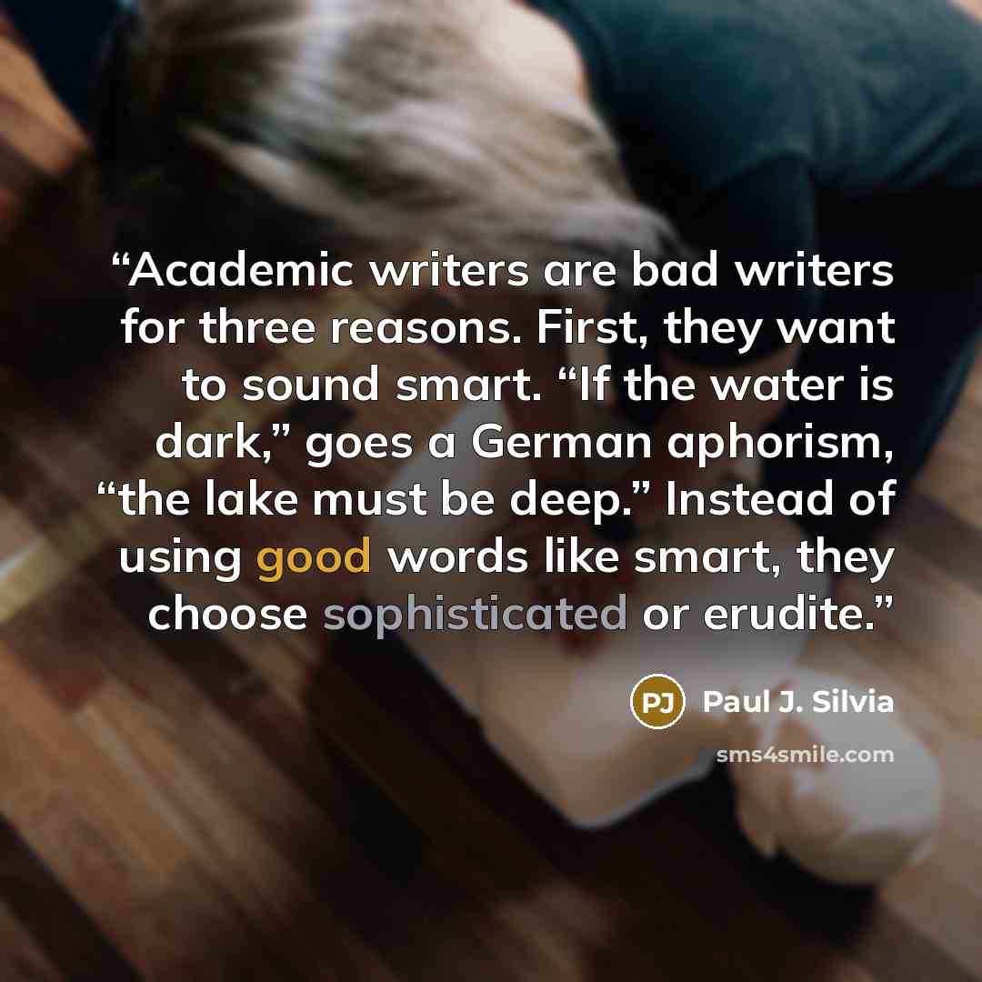 “Academic writers are bad writers for three reasons. First, they want to sound smart. “If the water is dark,” goes a German aphorism, “the lake must be deep.” Instead of using good words like smart, they choose sophisticated or erudite.” quote by Paul J. Silvia