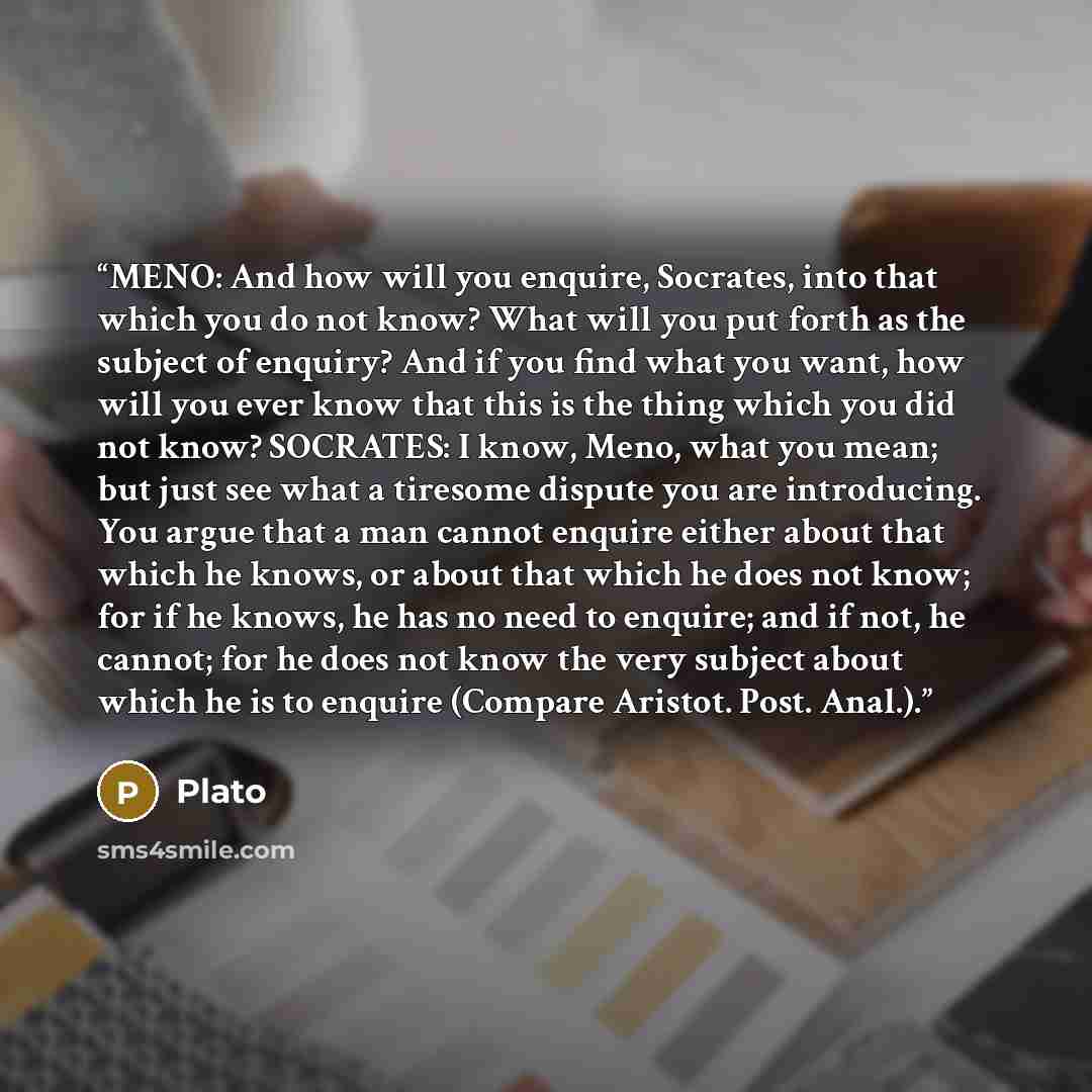“MENO: And how will you enquire, Socrates, into that which you do not know? What will you put forth as the subject of enquiry? And if you find what you want, how will you ever know that this is the thing which you did not know? SOCRATES: I know, Meno, what you mean; but just see what a tiresome…” quote by Plato
