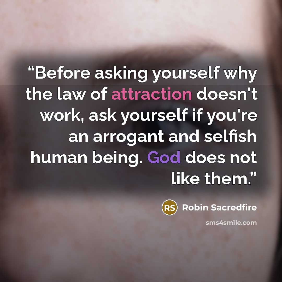 “Before asking yourself why the law of attraction doesn't work, ask yourself if you're an arrogant and selfish human being. God does not like them.” quote by Robin Sacredfire