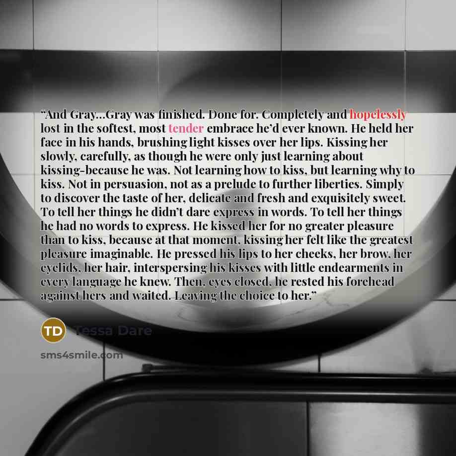 “And Gray…Gray was finished. Done for. Completely and hopelessly lost in the softest, most tender embrace he’d ever known. He held her face in his hands, brushing light kisses over her lips. Kissing her slowly, carefully, as though he were only just learning about kissing-because he was. Not…” quote by Tessa Dare