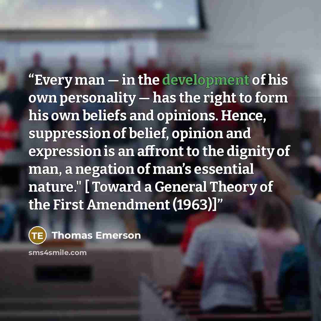 “Every man — in the development of his own personality — has the right to form his own beliefs and opinions. Hence, suppression of belief, opinion and expression is an affront to the dignity of man, a negation of man’s essential nature." [ Toward a General Theory of the First Amendment (1963)]” quote by Thomas Emerson