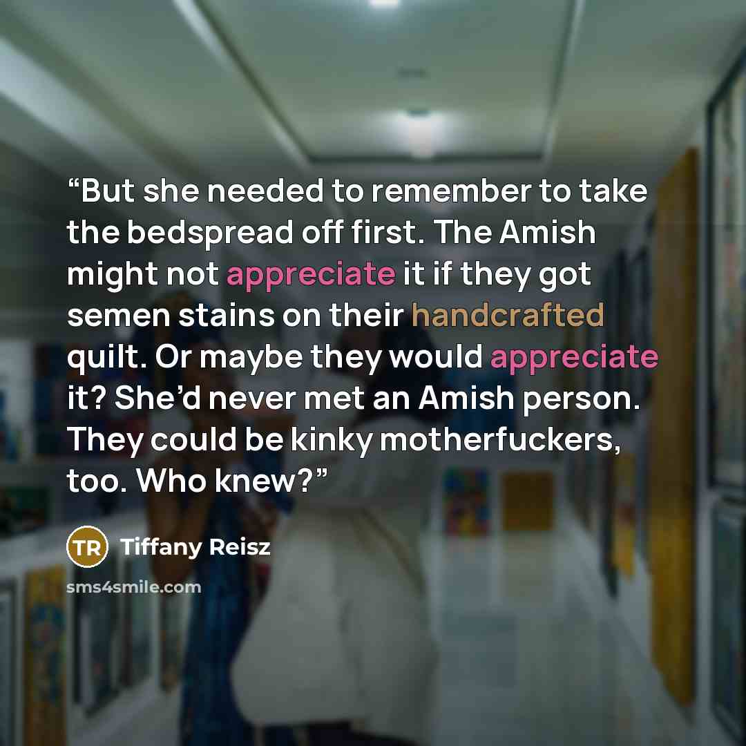 “But she needed to remember to take the bedspread off first. The Amish might not appreciate it if they got semen stains on their handcrafted quilt. Or maybe they would appreciate it? She’d never met an Amish person. They could be kinky motherfuckers, too. Who knew?” quote by Tiffany Reisz