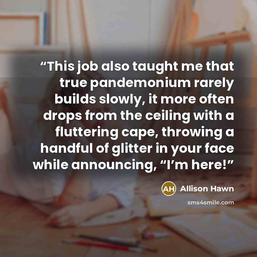 “This job also taught me that true pandemonium rarely builds slowly, it more often drops from the ceiling with a fluttering cape, throwing a handful of glitter in your face while announcing, “I’m here!” quote by Allison Hawn