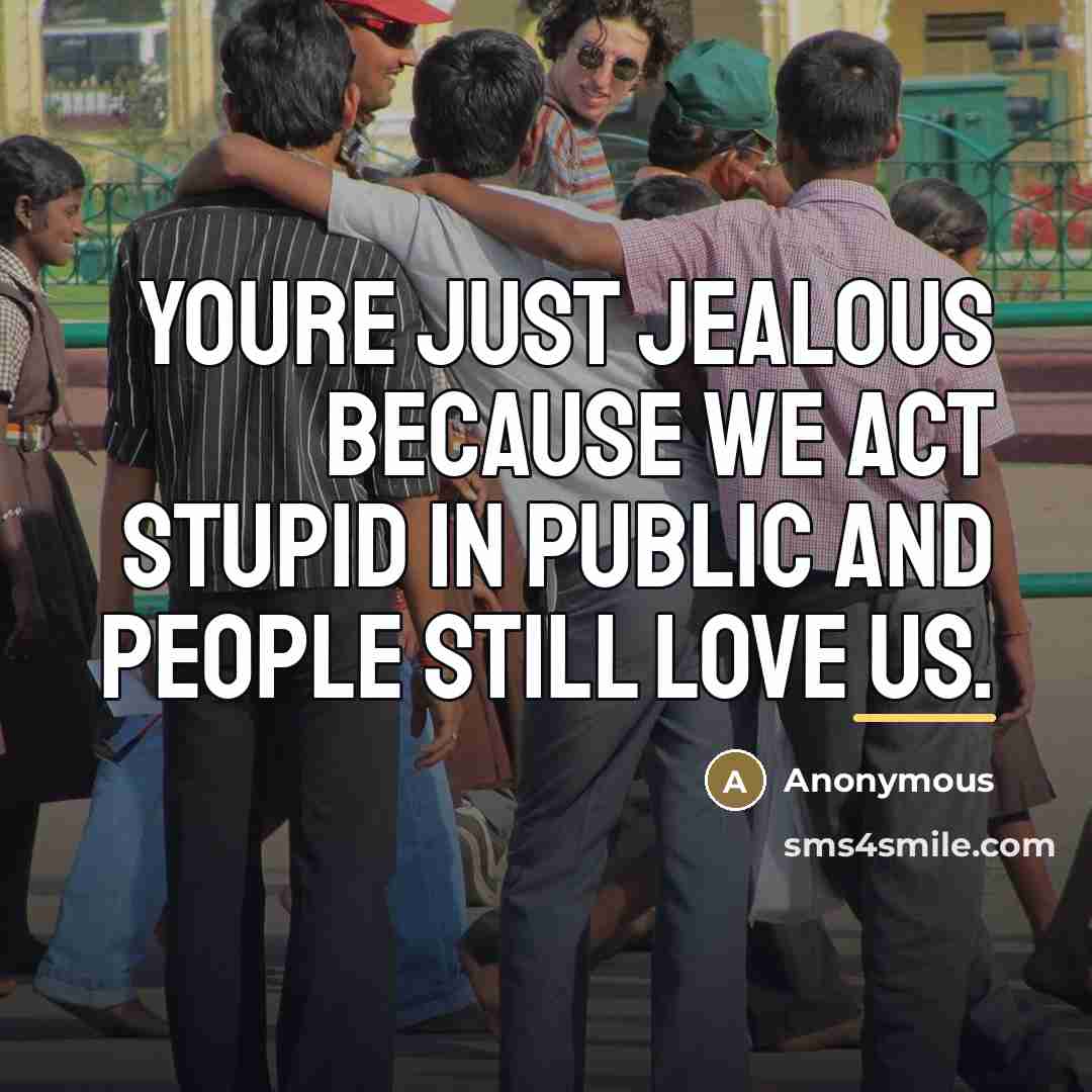 “Youre just jealous because we act stupid in public and…” quote by Anonymous