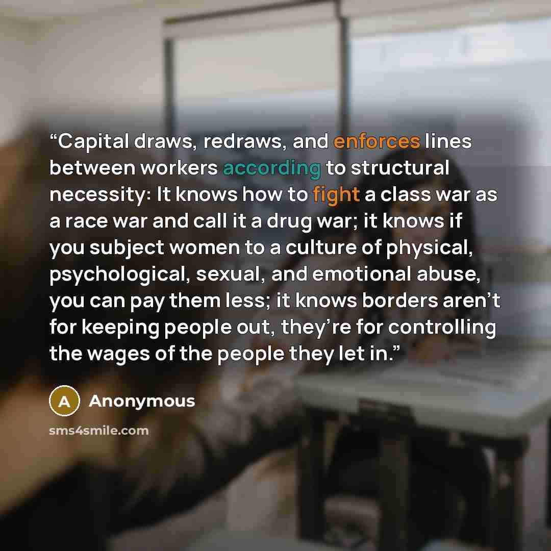 “Capital draws, redraws, and enforces lines between workers according to structural necessity: It knows how to fight a class war as a race war and call it a drug war; it knows if you subject women to a culture of physical, psychological, sexual, and emotional abuse, you can pay them less; it knows…” quote by Anonymous