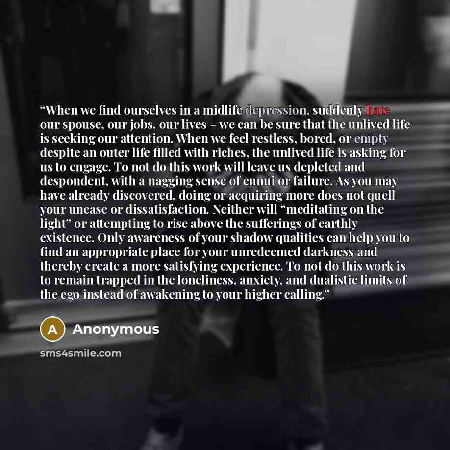 “When we find ourselves in a midlife depression, suddenly hate our spouse, our jobs, our lives – we can be sure that the unlived life is seeking our attention. When we feel restless, bored, or empty despite an outer life filled with riches, the unlived life is asking for us to engage. To not do…” quote by Anonymous