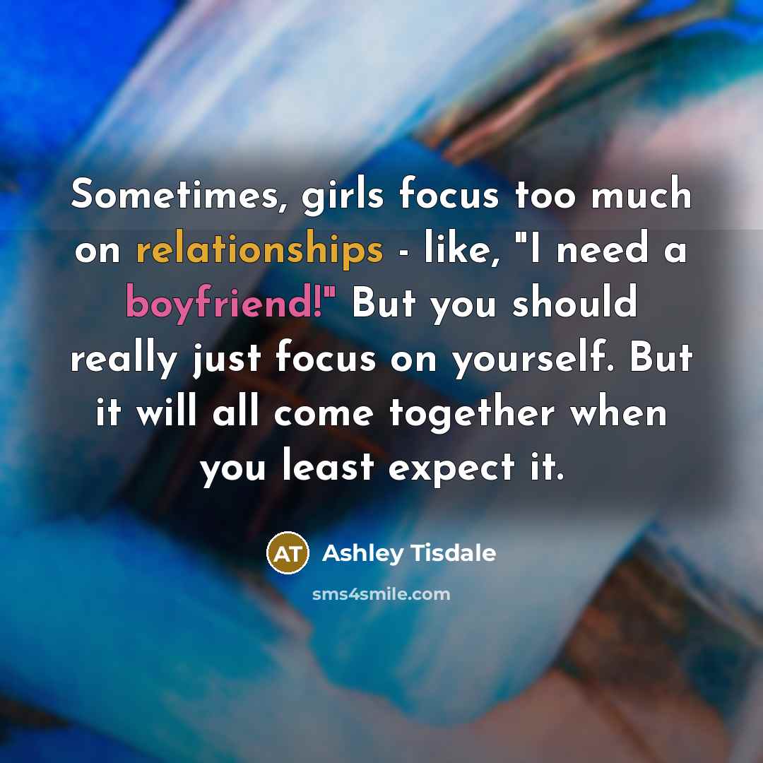 “Sometimes, girls focus too much on relationships - like, "I need a boyfriend!" But you should really just focus on yourself. But it will all come together when you least expect it.” quote by Ashley Tisdale