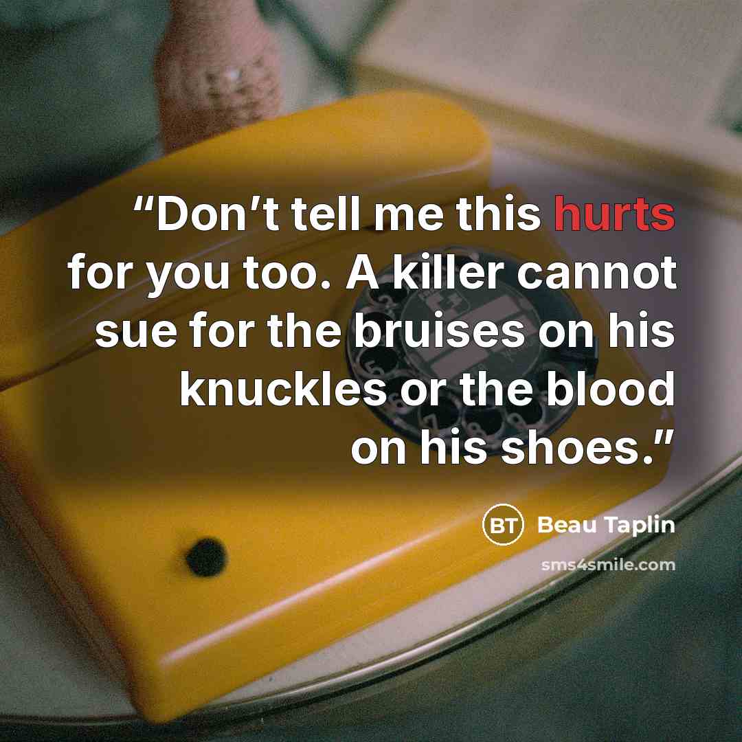 “Don’t tell me this hurts for you too. A killer cannot sue for the bruises on his knuckles or the blood on his shoes.” quote by Beau Taplin
