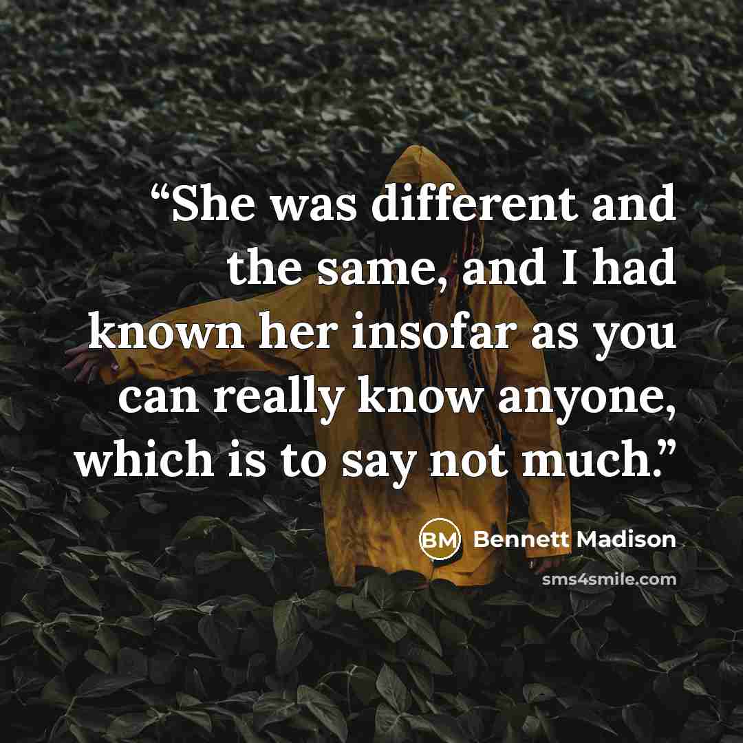 “She was different and the same, and I had known her insofar as you can really know anyone, which is to say not much.” quote by Bennett Madison