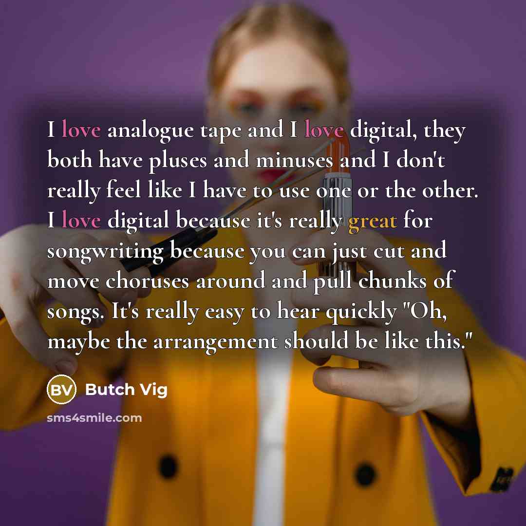 “I love analogue tape and I love digital, they both have pluses and minuses and I don't really feel like I have to use one or the other. I love digital because it's really great for songwriting because you can just cut and move choruses around and pull chunks of songs. It's really easy to hear…” quote by Butch Vig