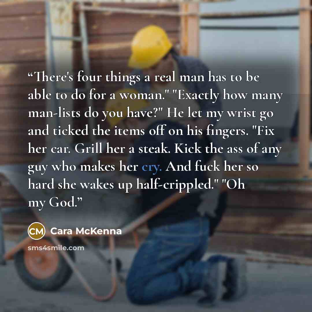 “There's four things a real man has to be able to do for a woman." "Exactly how many man-lists do you have?" He let my wrist go and ticked the items off on his fingers. "Fix her car. Grill her a steak. Kick the ass of any guy who makes her cry. And fuck her so hard she wakes up half-crippled." "Oh…” quote by Cara McKenna