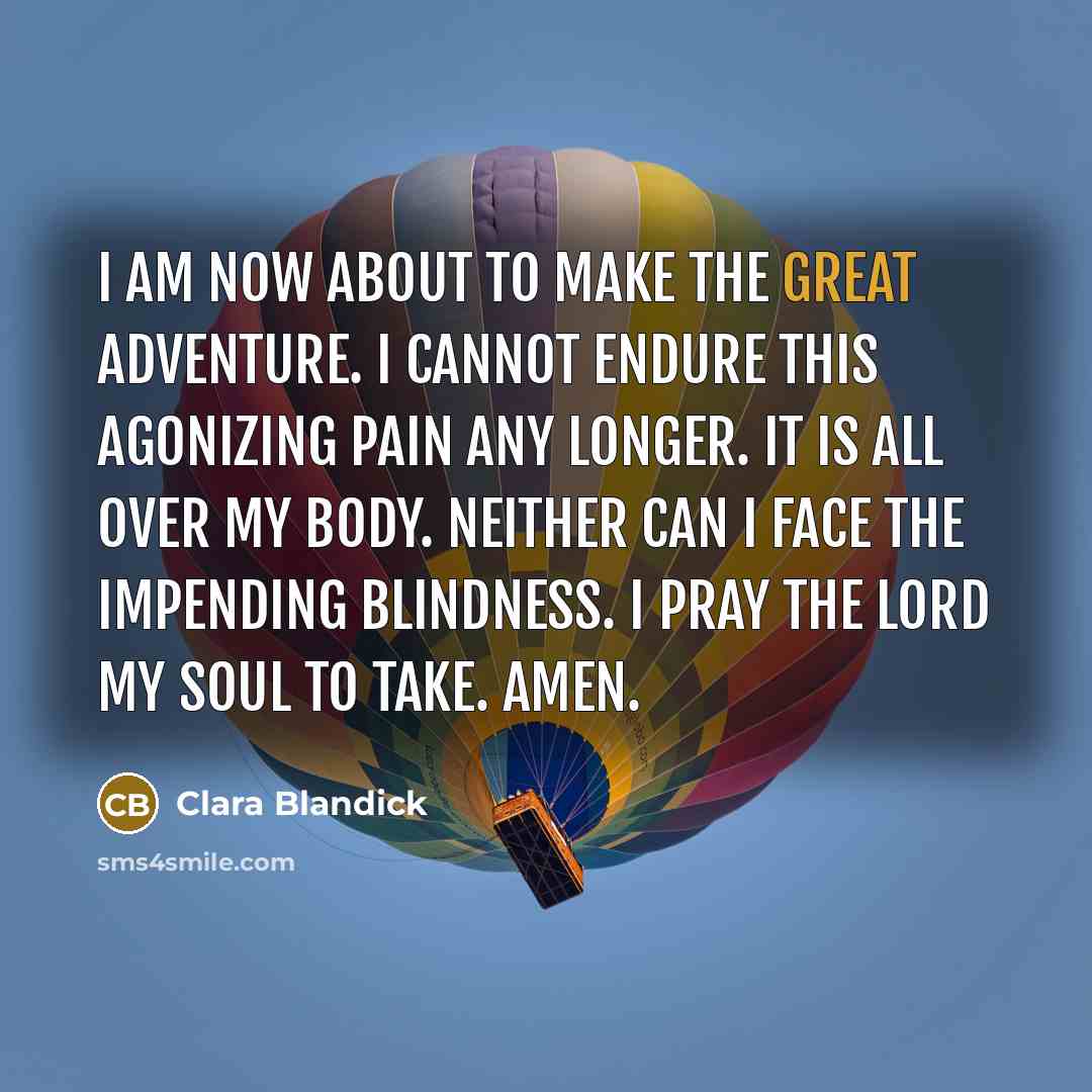 “I am now about to make the great adventure. I cannot endure this agonizing pain any longer. It is all over my body. Neither can I face the impending blindness. I pray the Lord my soul to take. Amen.” quote by Clara Blandick