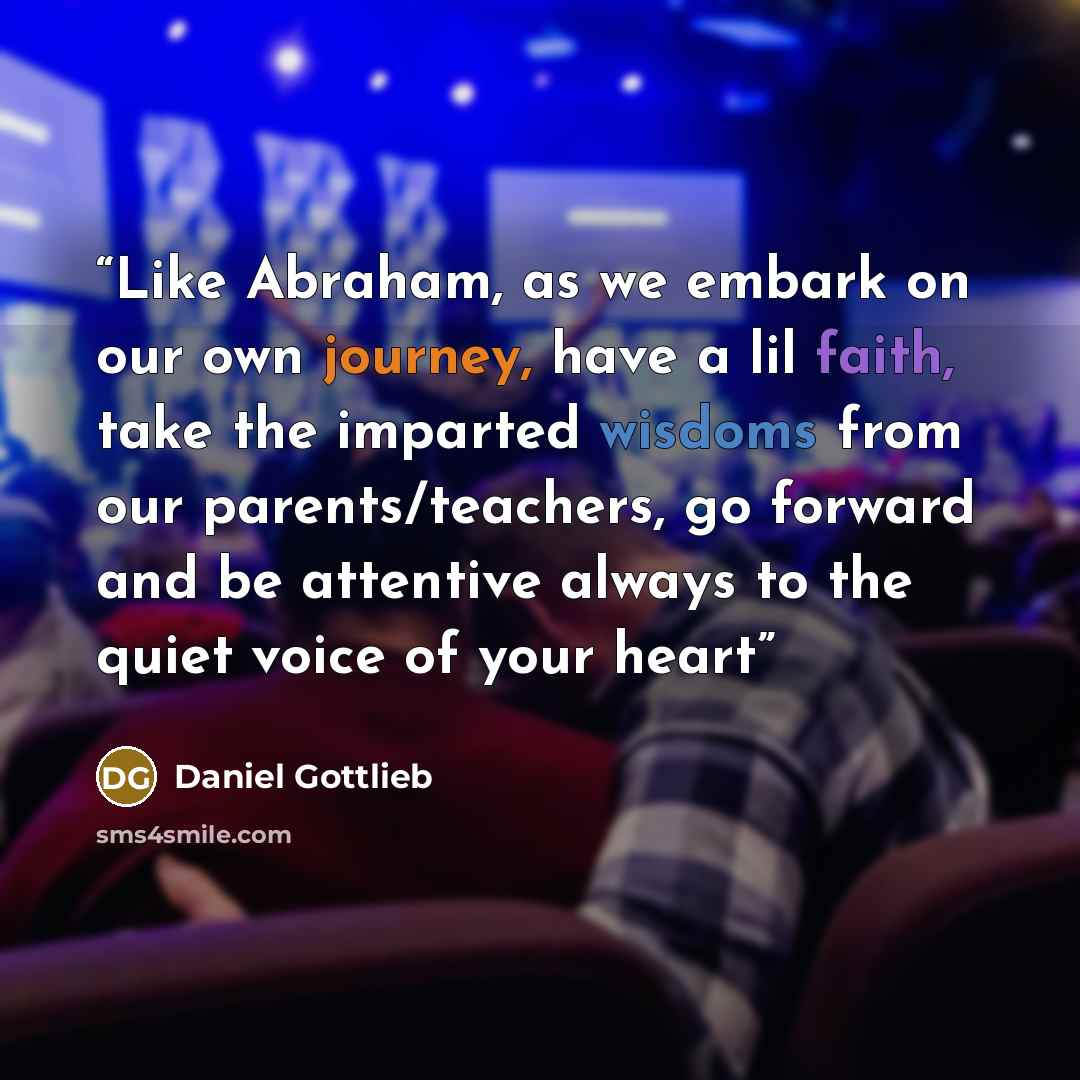 “Like Abraham, as we embark on our own journey, have a lil faith, take the imparted wisdoms from our parents/teachers, go forward and be attentive always to the quiet voice of your heart” quote by Daniel Gottlieb