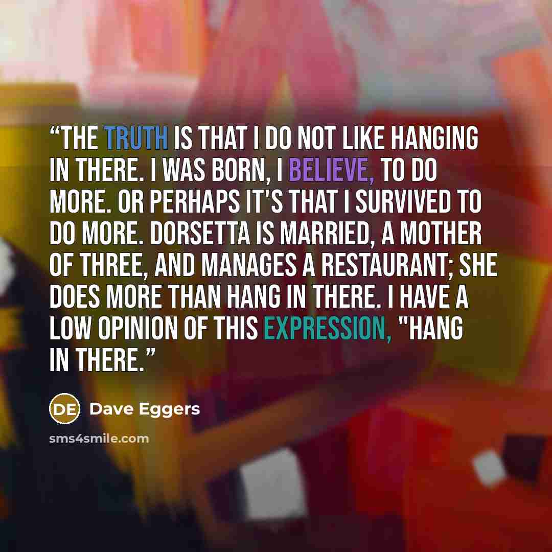“The truth is that I do not like hanging in there. I was born, I believe, to do more. Or perhaps it's that I survived to do more. Dorsetta is married, a mother of three, and manages a restaurant; she does more than hang in there. I have a low opinion of this expression, "Hang in there.” quote by Dave Eggers