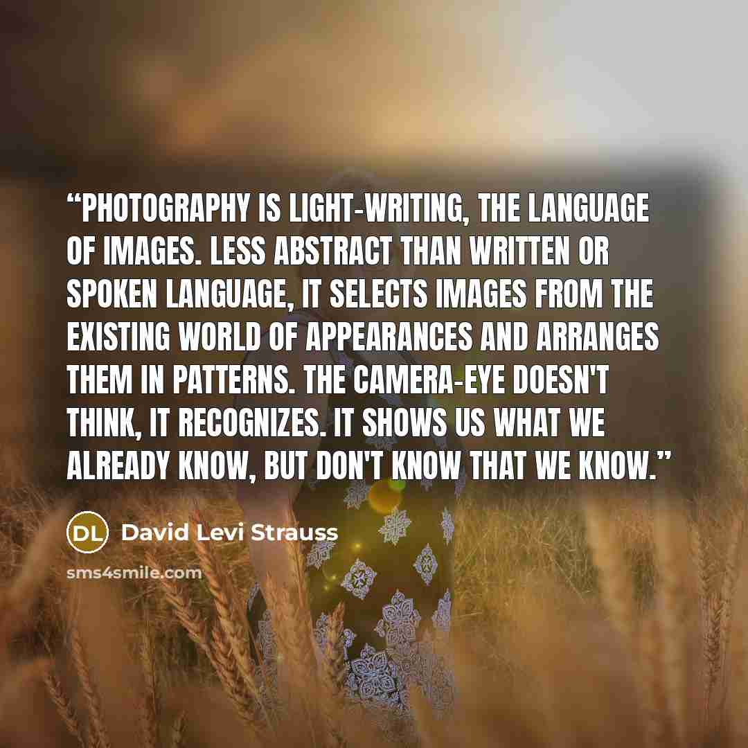 “Photography is light-writing, the language of images. Less abstract than written or spoken language, it selects images from the existing world of appearances and arranges them in patterns. The camera-eye doesn't think, it recognizes. It shows us what we already know, but don't know that we know.” quote by David Levi Strauss