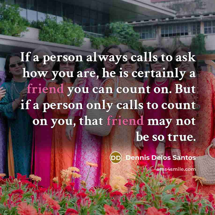 “If a person always calls to ask how you are, he is certainly a friend you can count on. But if a person only calls to count on you, that friend may not be so true.” quote by Dennis Delos Santos