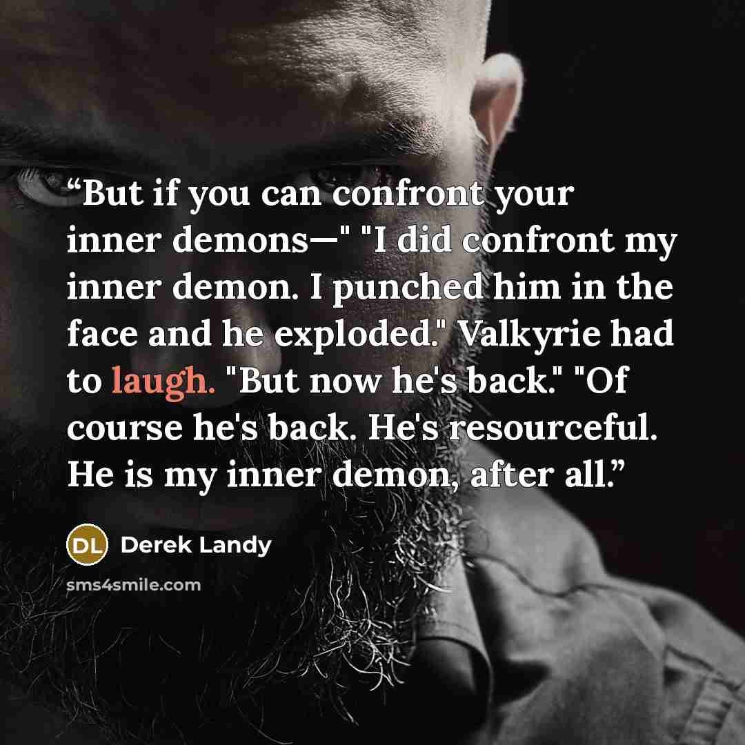 “But if you can confront your inner demons—" "I did confront my inner demon. I punched him in the face and he exploded." Valkyrie had to laugh. "But now he's back." "Of course he's back. He's resourceful. He is my inner demon, after all.” quote by Derek Landy