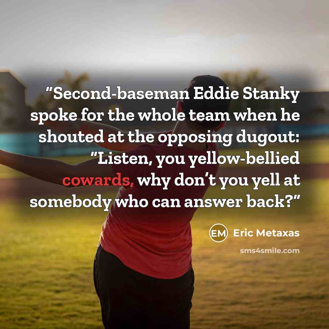 “Second-baseman Eddie Stanky spoke for the whole team when he shouted at the opposing dugout: “Listen, you yellow-bellied cowards, why don’t you yell at somebody who can answer back?” quote by Eric Metaxas