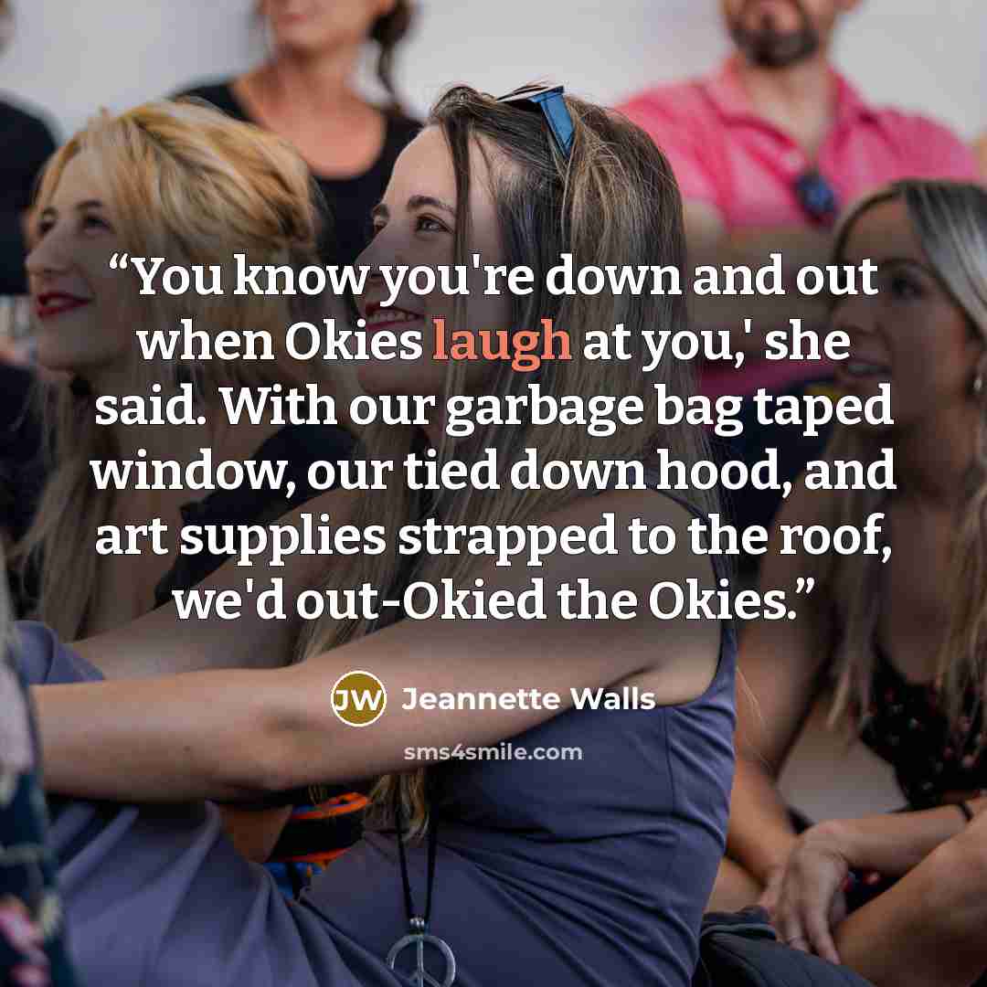 “You know you're down and out when Okies laugh at you,' she said. With our garbage bag taped window, our tied down hood, and art supplies strapped to the roof, we'd out-Okied the Okies.” quote by Jeannette Walls