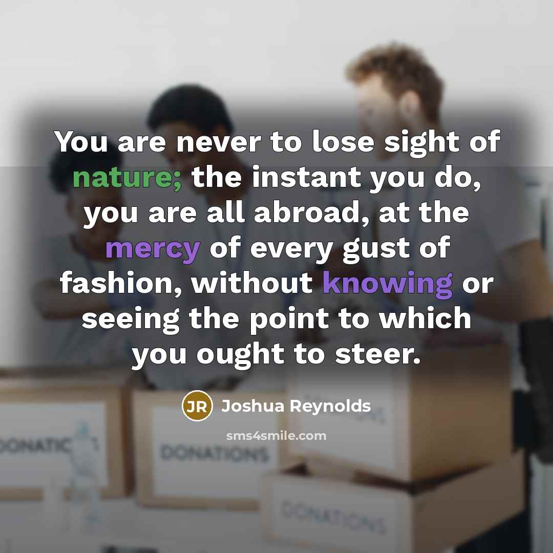 “You are never to lose sight of nature; the instant you do, you are all abroad, at the mercy of every gust of fashion, without knowing or seeing the point to which you ought to steer.” quote by Joshua Reynolds