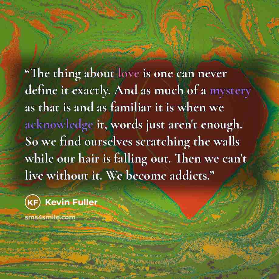 “The thing about love is one can never define it exactly. And as much of a mystery as that is and as familiar it is when we acknowledge it, words just aren't enough. So we find ourselves scratching the walls while our hair is falling out. Then we can't live without it. We become addicts.” quote by Kevin Fuller