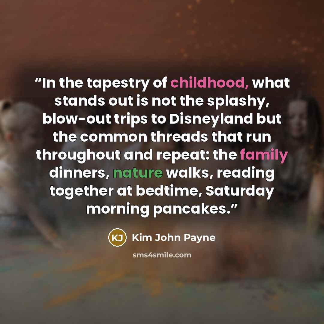 “In the tapestry of childhood, what stands out is not the splashy, blow-out trips to Disneyland but the common threads that run throughout and repeat: the family dinners, nature walks, reading together at bedtime, Saturday morning pancakes.” quote by Kim John Payne