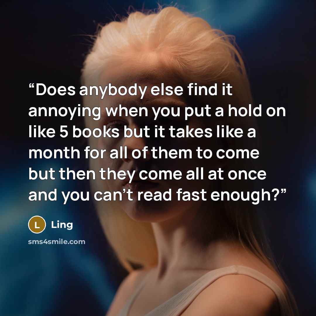 “Does anybody else find it annoying when you put a hold on like 5 books but it takes like a month for all of them to come but then they come all at once and you can't read fast enough?” quote by Ling