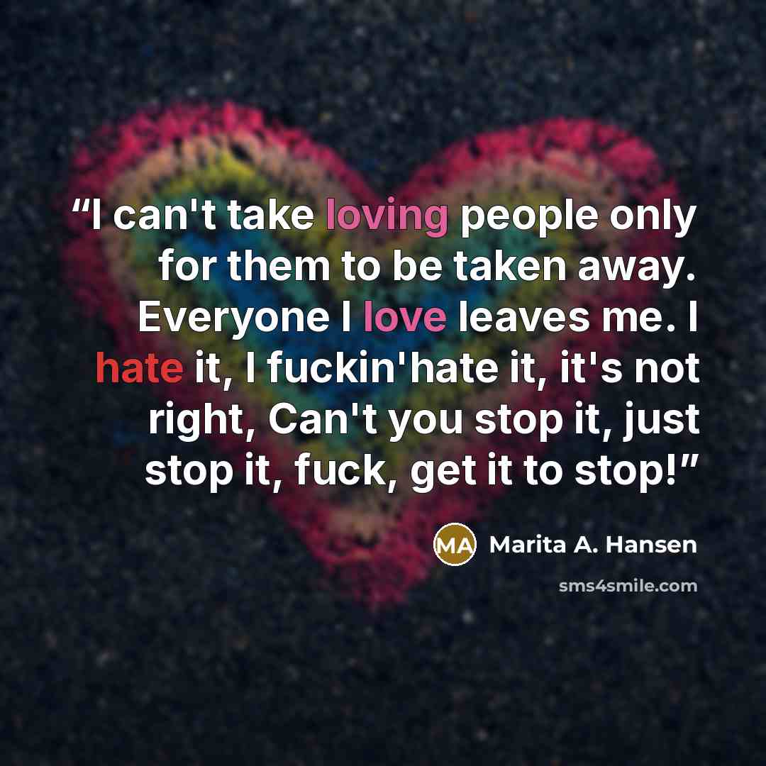 “I can't take loving people only for them to be taken away. Everyone I love leaves me. I hate it, I fuckin'hate it, it's not right, Can't you stop it, just stop it, fuck, get it to stop!” quote by Marita A. Hansen