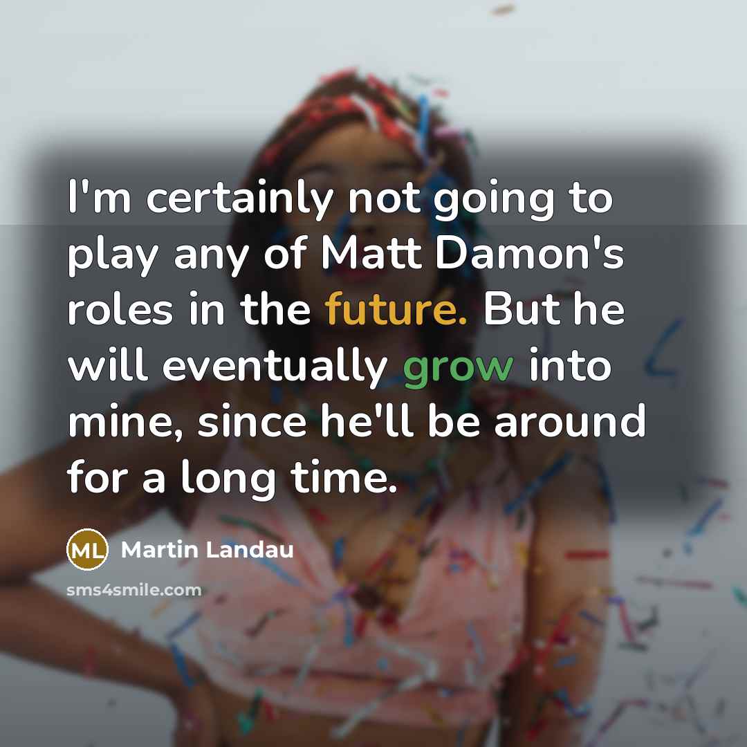 “I'm certainly not going to play any of Matt Damon's roles in the future. But he will eventually grow into mine, since he'll be around for a long time.” quote by Martin Landau