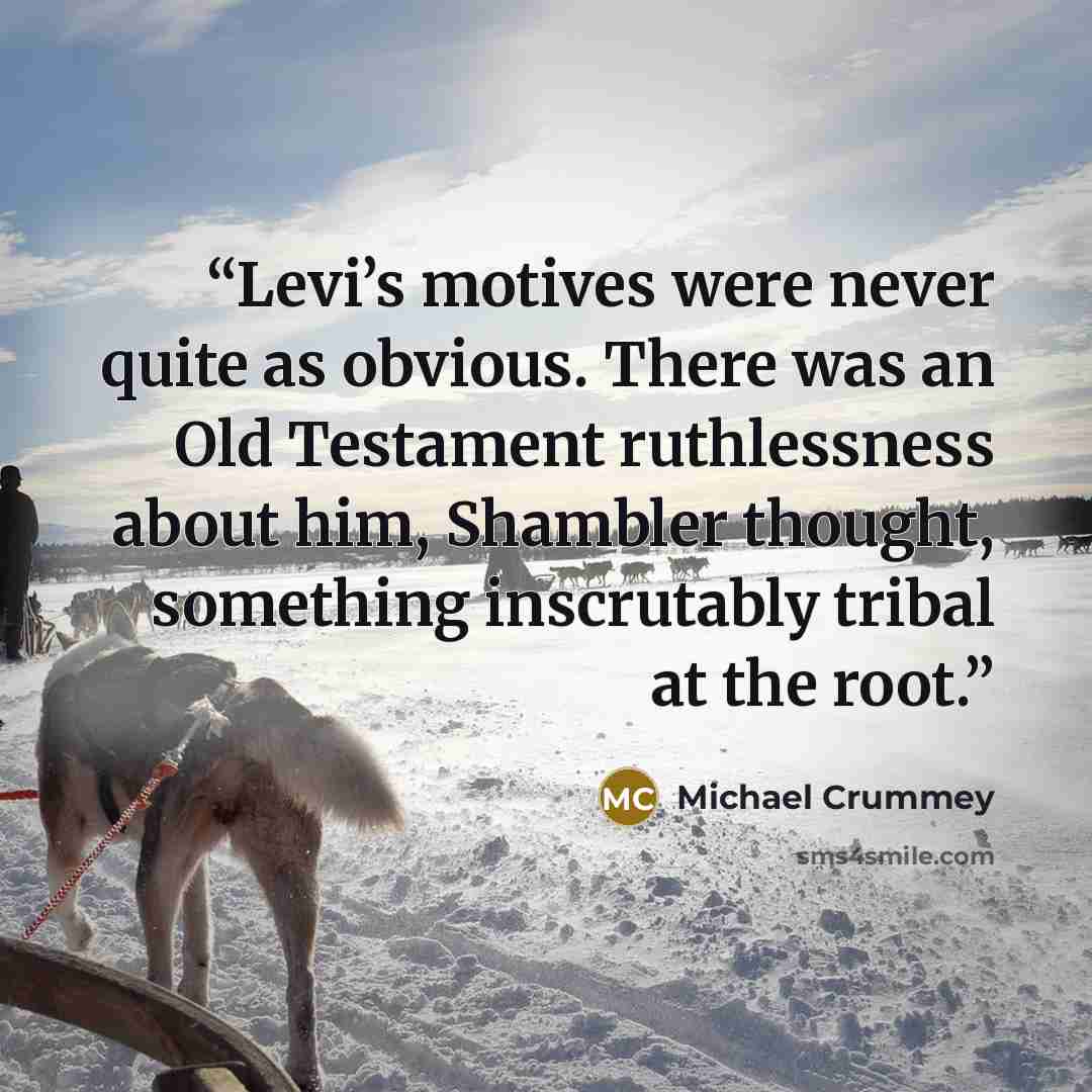 “Levi’s motives were never quite as obvious. There was an Old Testament ruthlessness about him, Shambler thought, something inscrutably tribal at the root.” quote by Michael Crummey