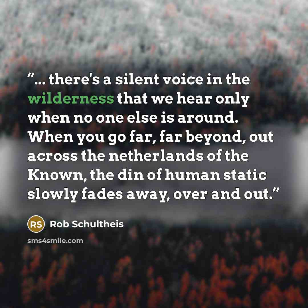 “... there's a silent voice in the wilderness that we hear only when no one else is around. When you go far, far beyond, out across the netherlands of the Known, the din of human static slowly fades away, over and out.” quote by Rob Schultheis