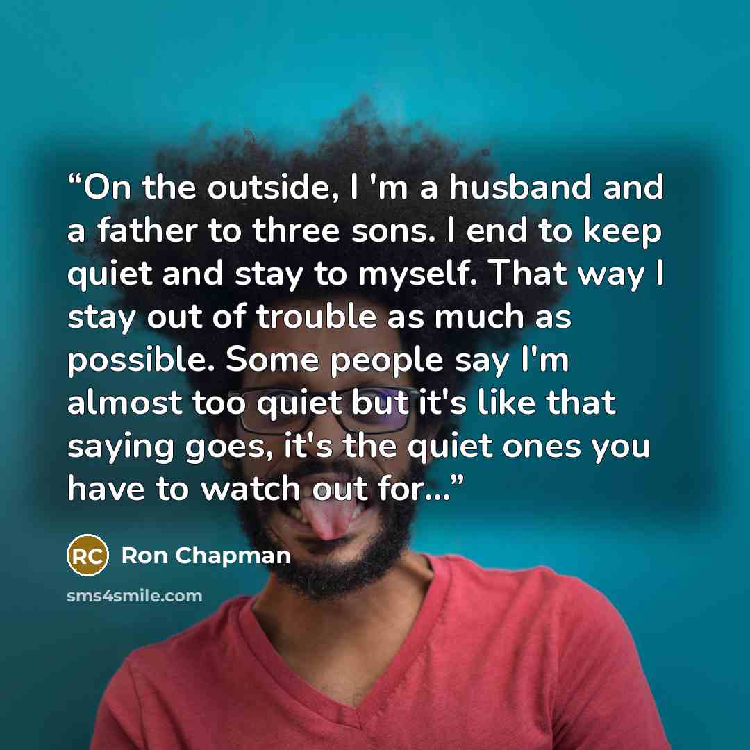 “On the outside, I 'm a husband and a father to three sons. I end to keep quiet and stay to myself. That way I stay out of trouble as much as possible. Some people say I'm almost too quiet but it's like that saying goes, it's the quiet ones you have to watch out for...” quote by Ron Chapman