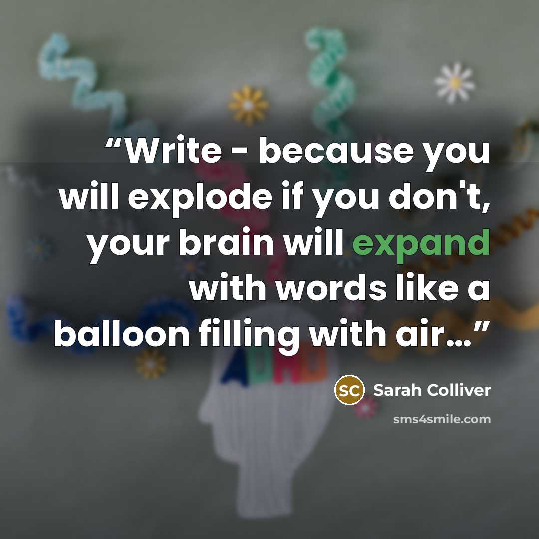 “Write - because you will explode if you don't, your brain will expand with words like a balloon filling with air…” quote by Sarah Colliver
