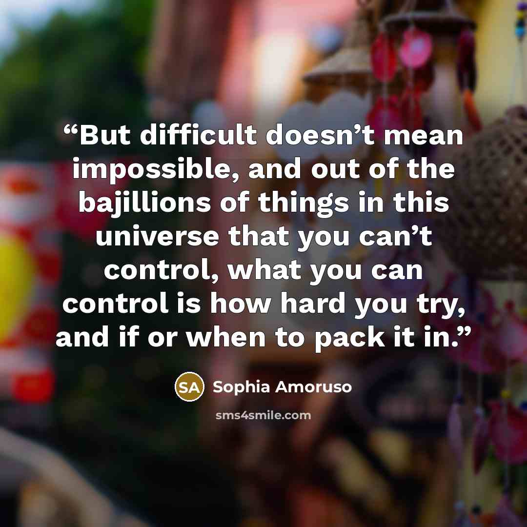 “But difficult doesn’t mean impossible, and out of the bajillions of things in this universe that you can’t control, what you can control is how hard you try, and if or when to pack it in.” quote by Sophia Amoruso