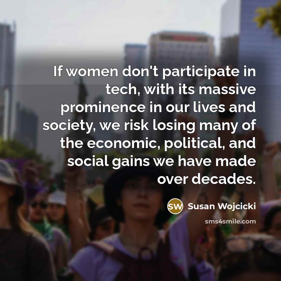 “If women don't participate in tech, with its massive prominence in our lives and society, we risk losing many of the economic, political, and social gains we have made over decades.” quote by Susan Wojcicki