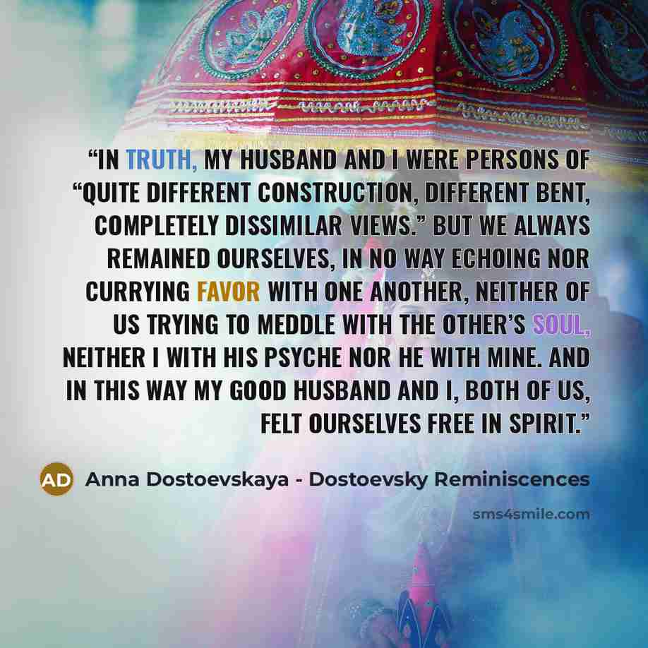 “In truth, my husband and I were persons of “quite different construction, different bent, completely dissimilar views.” But we always remained ourselves, in no way echoing nor currying favor with one another, neither of us trying to meddle with the other’s soul, neither I with his psyche nor he…” quote by Anna Dostoevskaya - Dostoevsky Reminiscences