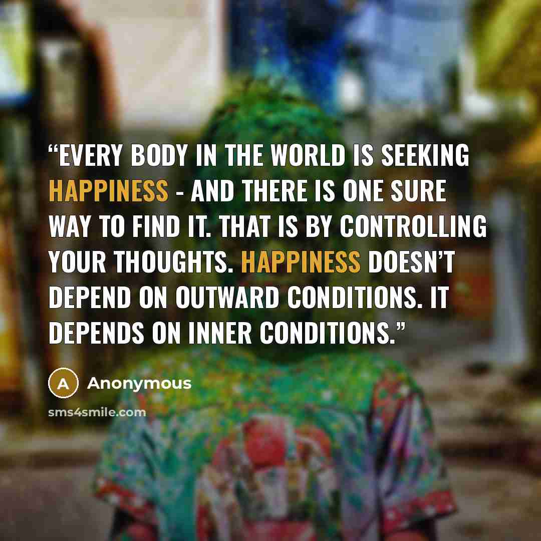 “Every body in the world is seeking happiness - and there is one sure way to find it. That is by controlling your thoughts. Happiness doesn’t depend on outward conditions. It depends on inner conditions.” quote by Anonymous