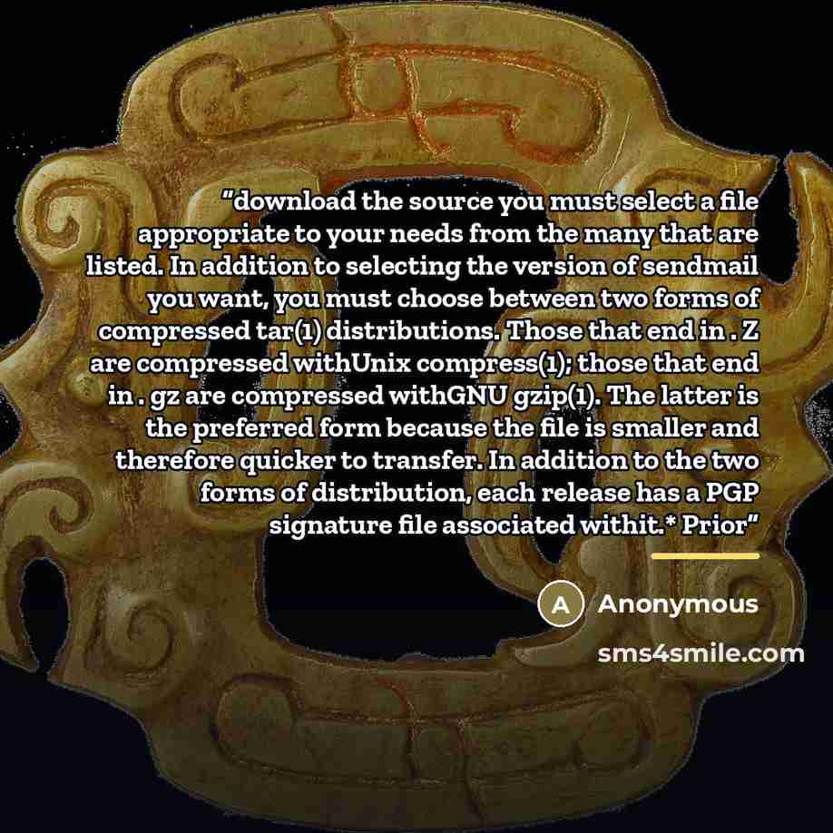 “download the source you must select a file appropriate to your needs from the many that are listed. In addition to selecting the version of sendmail you want, you must choose between two forms of compressed tar(1) distributions. Those that end in . Z are compressed withUnix compress(1); those that…” quote by Anonymous