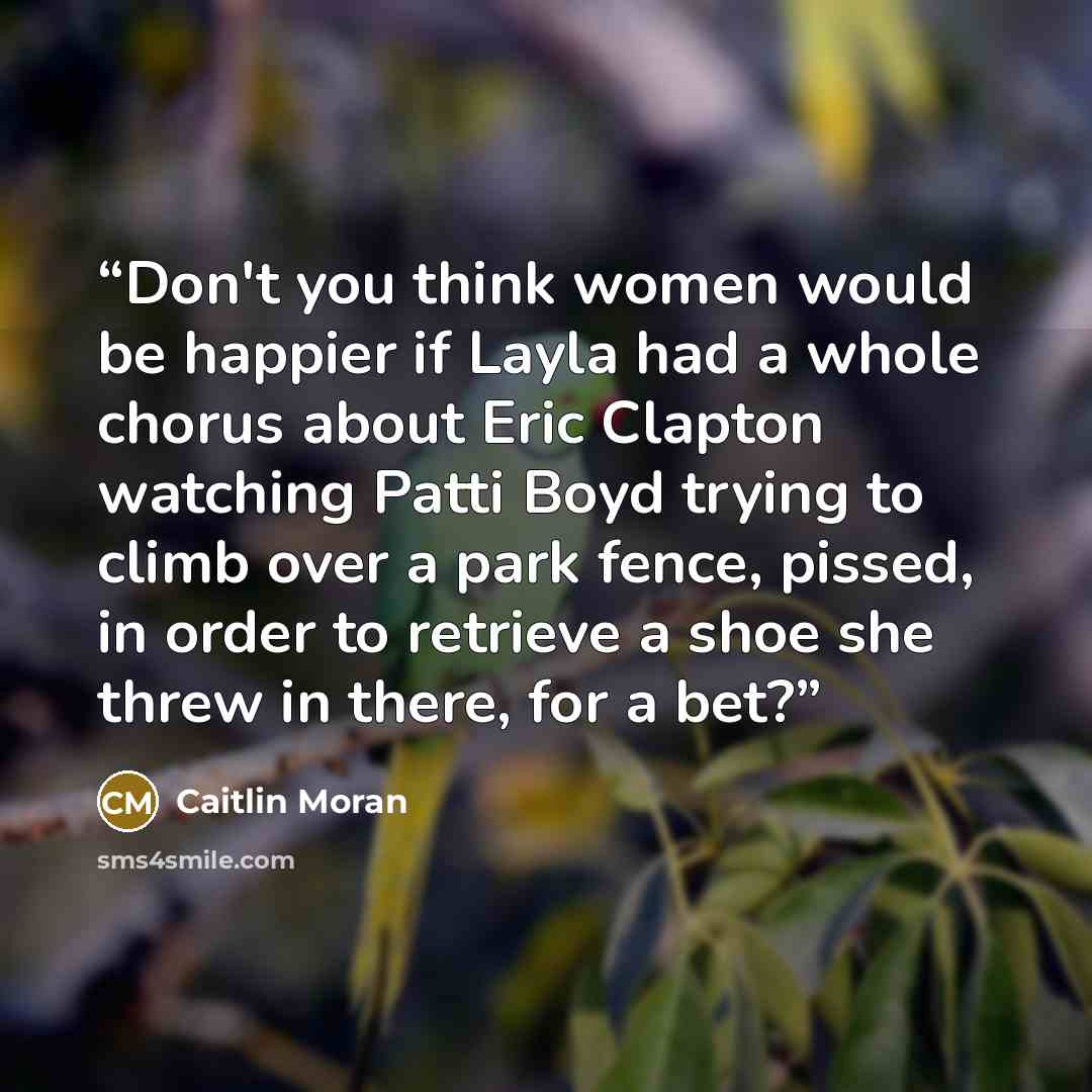 “Don't you think women would be happier if Layla had a whole chorus about Eric Clapton watching Patti Boyd trying to climb over a park fence, pissed, in order to retrieve a shoe she threw in there, for a bet?” quote by Caitlin Moran