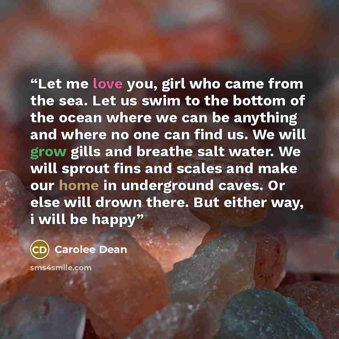 “Let me love you, girl who came from the sea. Let us swim to the bottom of the ocean where we can be anything and where no one can find us. We will grow gills and breathe salt water. We will sprout fins and scales and make our home in underground caves. Or else will drown there. But either way, i…” quote by Carolee Dean
