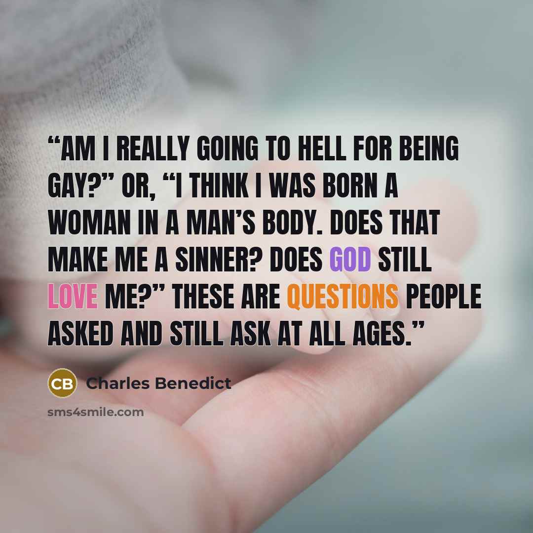 “Am I really going to hell for being gay?” Or, “I think I was born a woman in a man’s body. Does that make me a sinner? Does God still love me?” These are questions people asked and still ask at all ages.” quote by Charles Benedict