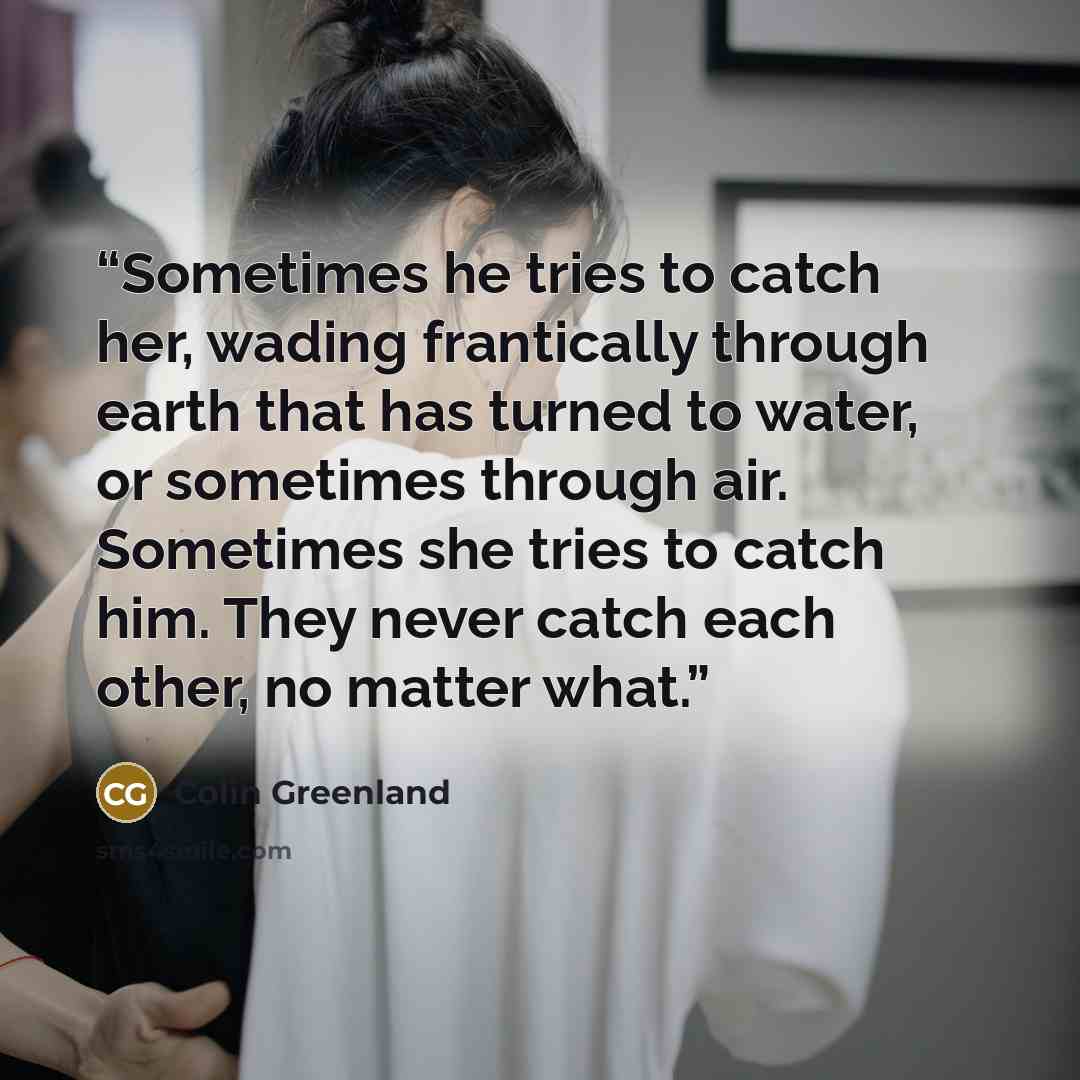 “Sometimes he tries to catch her, wading frantically through earth that has turned to water, or sometimes through air. Sometimes she tries to catch him. They never catch each other, no matter what.” quote by Colin Greenland