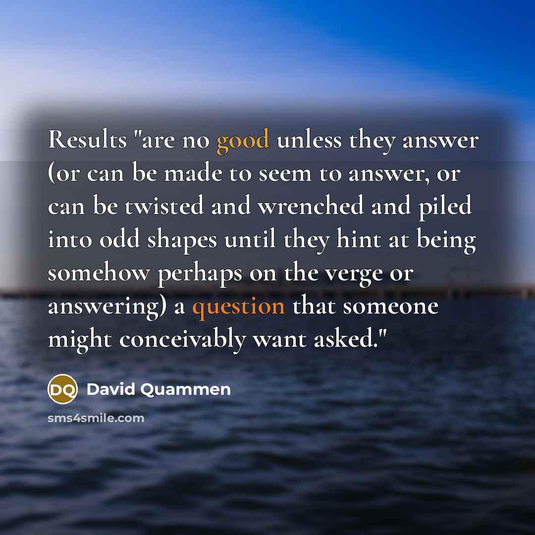 “Results "are no good unless they answer (or can be made to seem to answer, or can be twisted and wrenched and piled into odd shapes until they hint at being somehow perhaps on the verge or answering) a question that someone might conceivably want asked."” quote by David Quammen